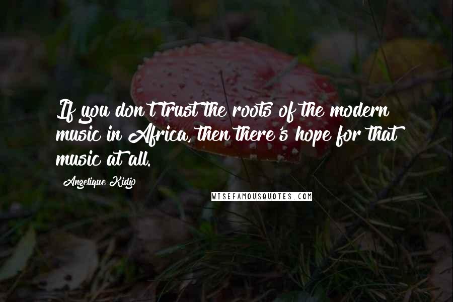 Angelique Kidjo Quotes: If you don't trust the roots of the modern music in Africa, then there's hope for that music at all.