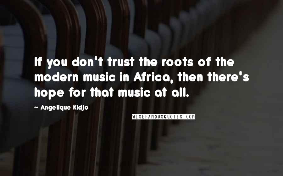 Angelique Kidjo Quotes: If you don't trust the roots of the modern music in Africa, then there's hope for that music at all.