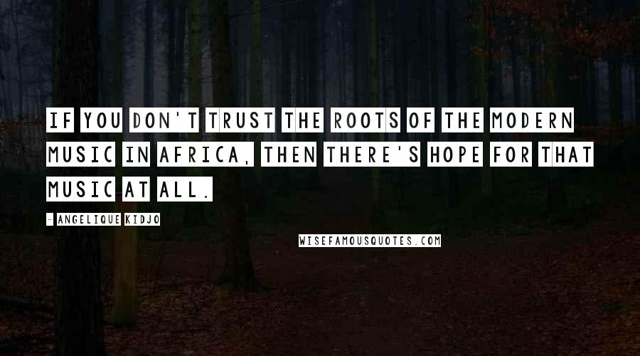 Angelique Kidjo Quotes: If you don't trust the roots of the modern music in Africa, then there's hope for that music at all.