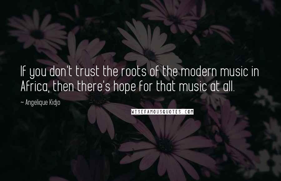 Angelique Kidjo Quotes: If you don't trust the roots of the modern music in Africa, then there's hope for that music at all.