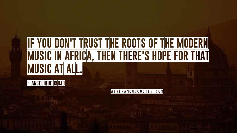 Angelique Kidjo Quotes: If you don't trust the roots of the modern music in Africa, then there's hope for that music at all.