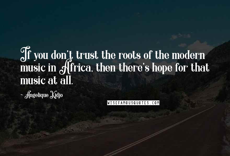Angelique Kidjo Quotes: If you don't trust the roots of the modern music in Africa, then there's hope for that music at all.