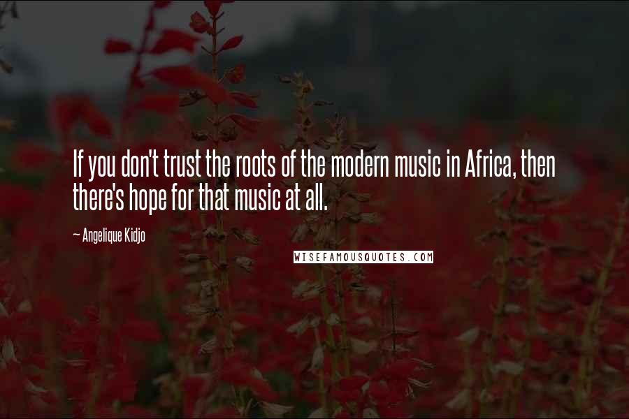 Angelique Kidjo Quotes: If you don't trust the roots of the modern music in Africa, then there's hope for that music at all.