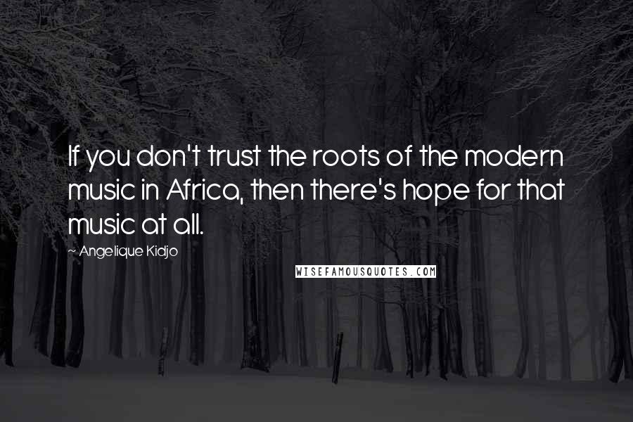 Angelique Kidjo Quotes: If you don't trust the roots of the modern music in Africa, then there's hope for that music at all.