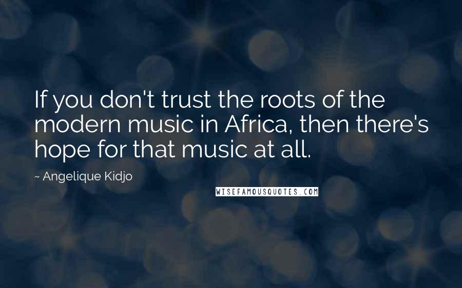 Angelique Kidjo Quotes: If you don't trust the roots of the modern music in Africa, then there's hope for that music at all.