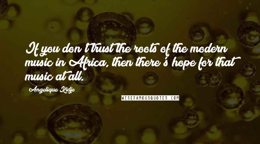 Angelique Kidjo Quotes: If you don't trust the roots of the modern music in Africa, then there's hope for that music at all.