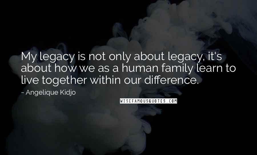 Angelique Kidjo Quotes: My legacy is not only about legacy, it's about how we as a human family learn to live together within our difference.