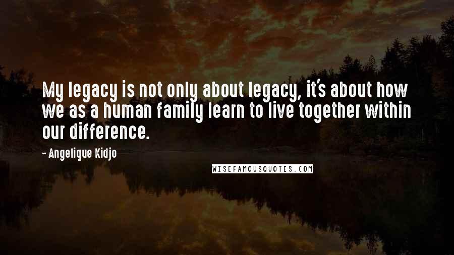 Angelique Kidjo Quotes: My legacy is not only about legacy, it's about how we as a human family learn to live together within our difference.