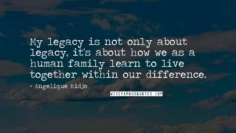 Angelique Kidjo Quotes: My legacy is not only about legacy, it's about how we as a human family learn to live together within our difference.
