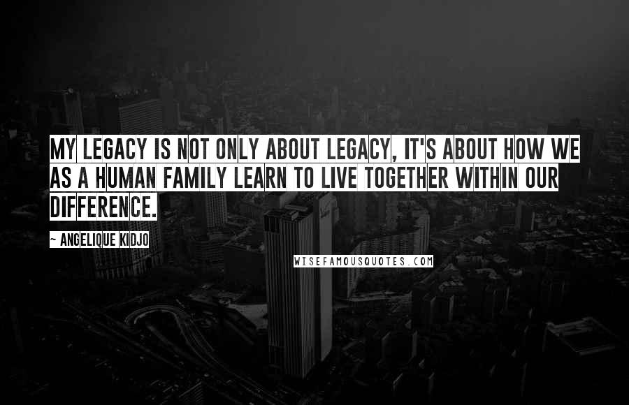 Angelique Kidjo Quotes: My legacy is not only about legacy, it's about how we as a human family learn to live together within our difference.