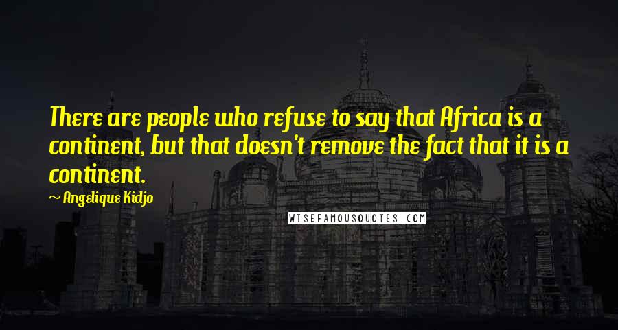 Angelique Kidjo Quotes: There are people who refuse to say that Africa is a continent, but that doesn't remove the fact that it is a continent.