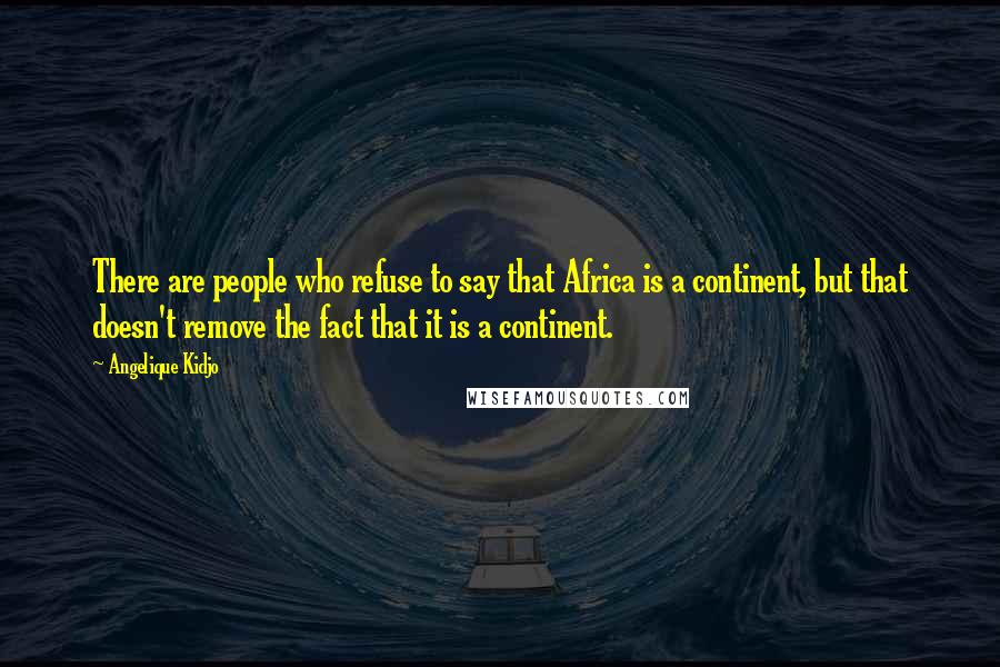 Angelique Kidjo Quotes: There are people who refuse to say that Africa is a continent, but that doesn't remove the fact that it is a continent.