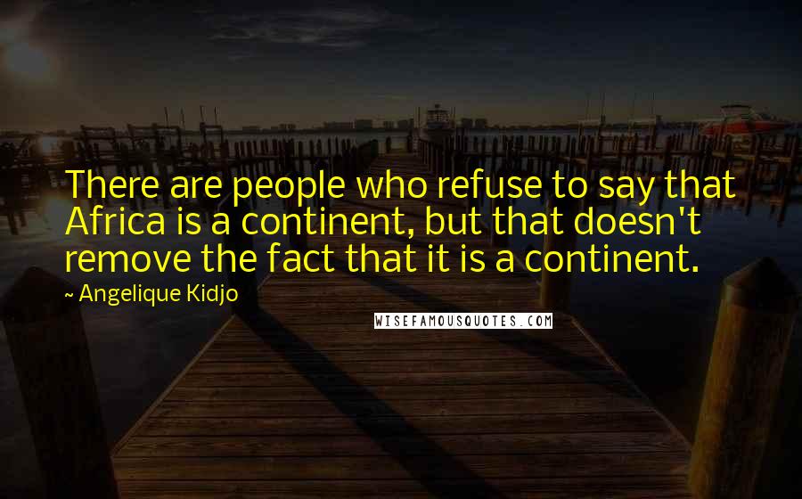 Angelique Kidjo Quotes: There are people who refuse to say that Africa is a continent, but that doesn't remove the fact that it is a continent.