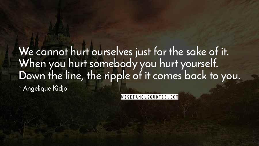 Angelique Kidjo Quotes: We cannot hurt ourselves just for the sake of it. When you hurt somebody you hurt yourself. Down the line, the ripple of it comes back to you.
