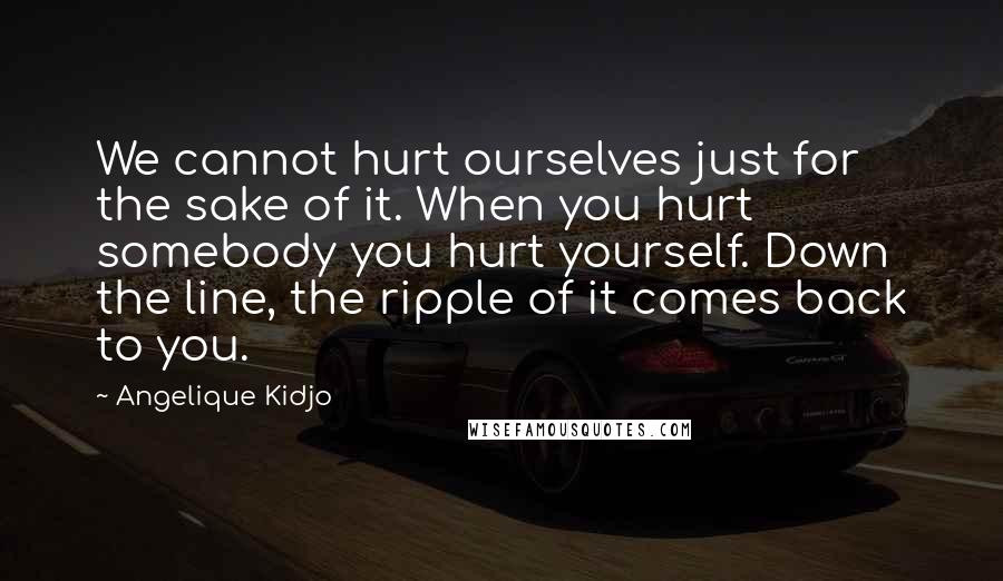 Angelique Kidjo Quotes: We cannot hurt ourselves just for the sake of it. When you hurt somebody you hurt yourself. Down the line, the ripple of it comes back to you.