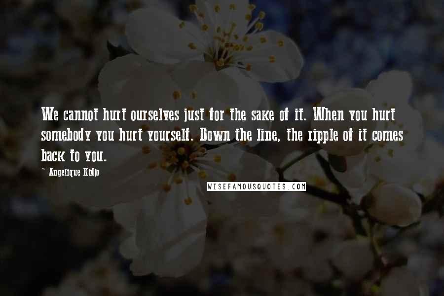 Angelique Kidjo Quotes: We cannot hurt ourselves just for the sake of it. When you hurt somebody you hurt yourself. Down the line, the ripple of it comes back to you.