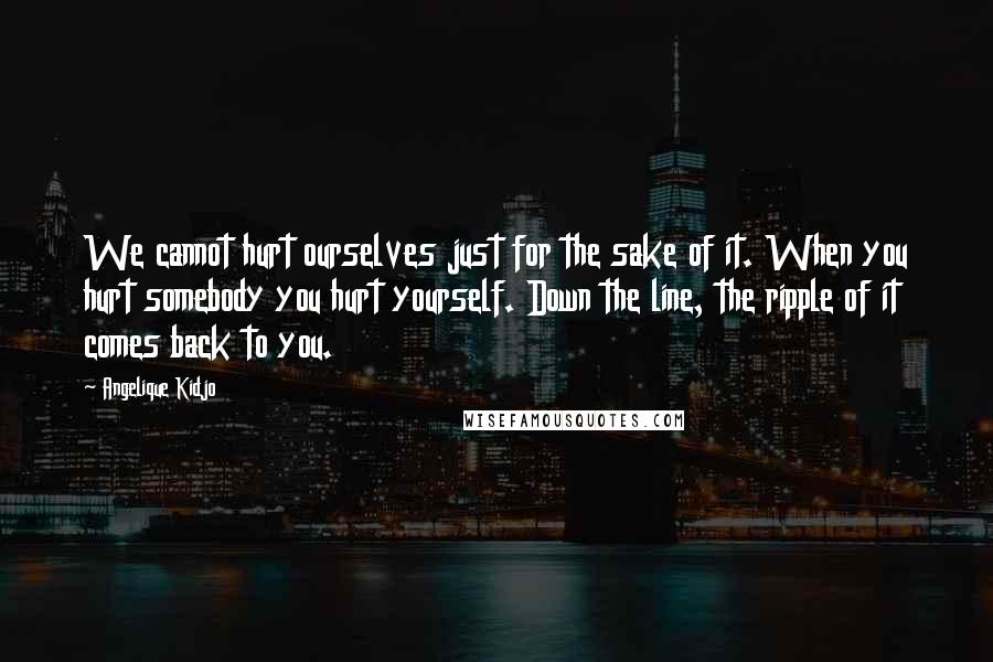 Angelique Kidjo Quotes: We cannot hurt ourselves just for the sake of it. When you hurt somebody you hurt yourself. Down the line, the ripple of it comes back to you.