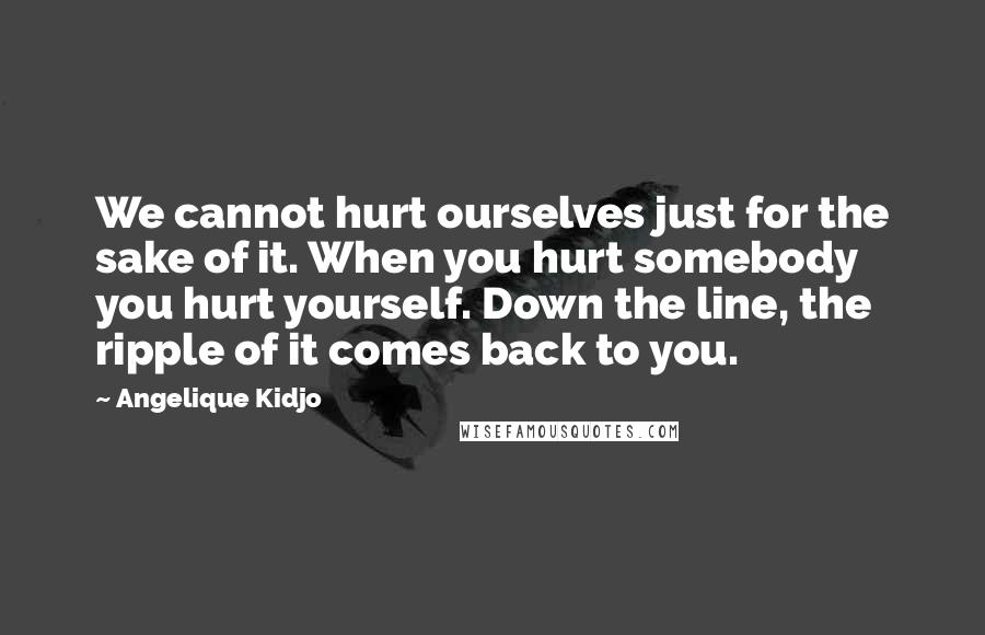 Angelique Kidjo Quotes: We cannot hurt ourselves just for the sake of it. When you hurt somebody you hurt yourself. Down the line, the ripple of it comes back to you.