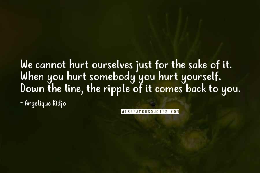 Angelique Kidjo Quotes: We cannot hurt ourselves just for the sake of it. When you hurt somebody you hurt yourself. Down the line, the ripple of it comes back to you.