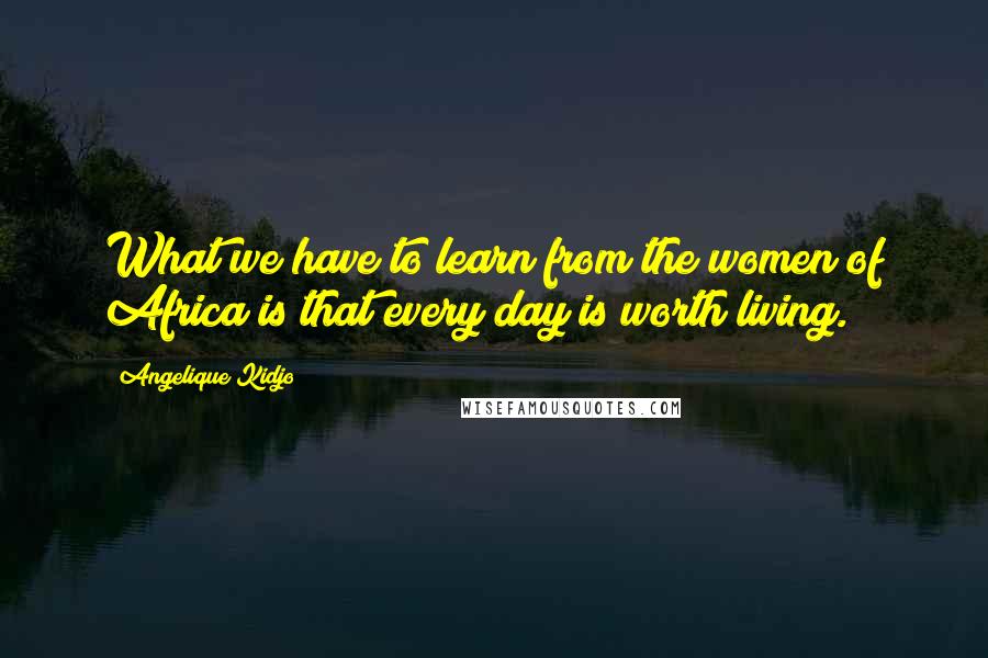 Angelique Kidjo Quotes: What we have to learn from the women of Africa is that every day is worth living.