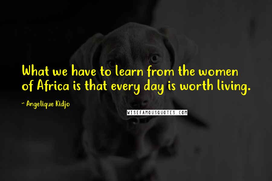 Angelique Kidjo Quotes: What we have to learn from the women of Africa is that every day is worth living.