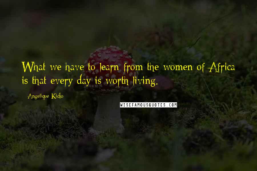 Angelique Kidjo Quotes: What we have to learn from the women of Africa is that every day is worth living.