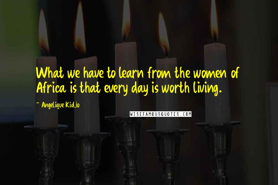 Angelique Kidjo Quotes: What we have to learn from the women of Africa is that every day is worth living.