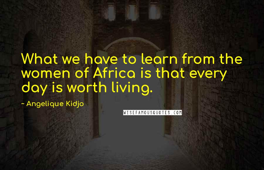 Angelique Kidjo Quotes: What we have to learn from the women of Africa is that every day is worth living.