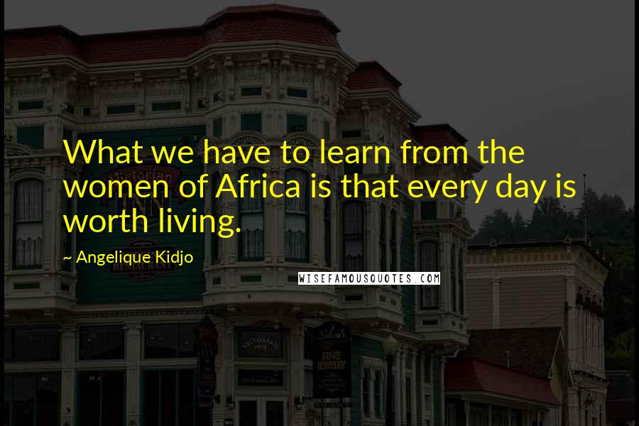 Angelique Kidjo Quotes: What we have to learn from the women of Africa is that every day is worth living.