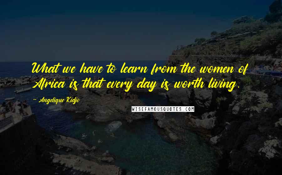 Angelique Kidjo Quotes: What we have to learn from the women of Africa is that every day is worth living.