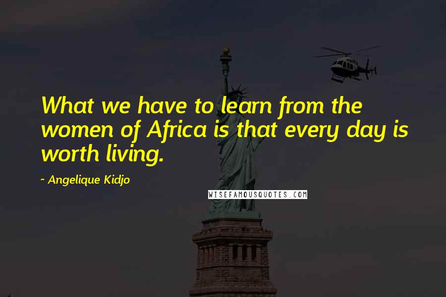 Angelique Kidjo Quotes: What we have to learn from the women of Africa is that every day is worth living.