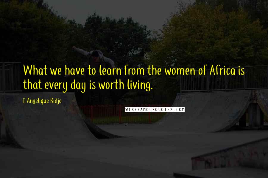 Angelique Kidjo Quotes: What we have to learn from the women of Africa is that every day is worth living.
