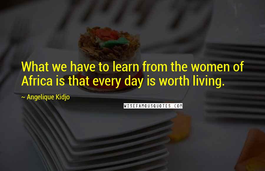 Angelique Kidjo Quotes: What we have to learn from the women of Africa is that every day is worth living.