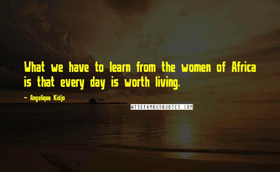 Angelique Kidjo Quotes: What we have to learn from the women of Africa is that every day is worth living.