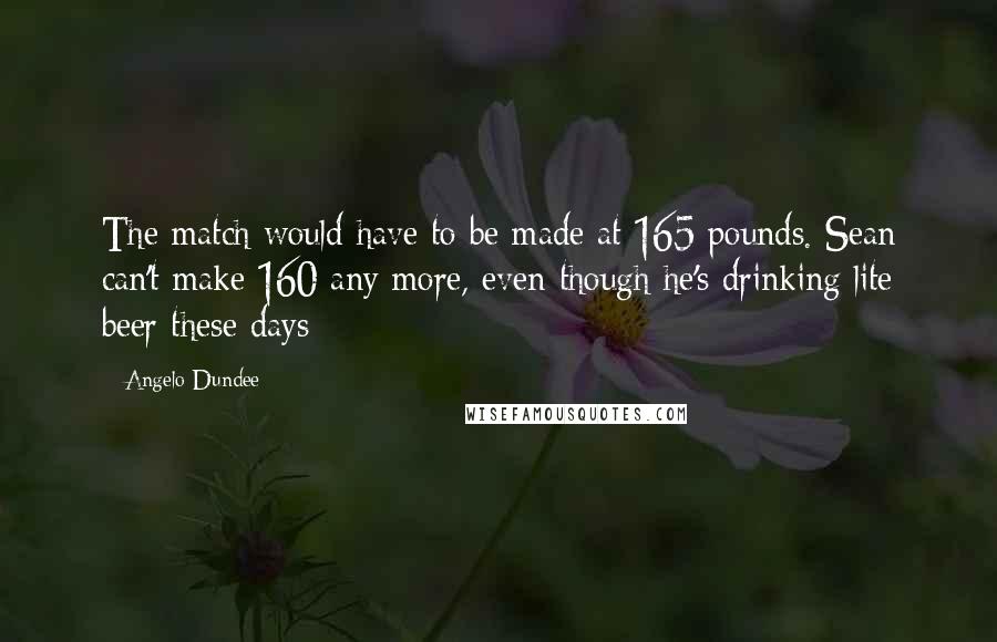 Angelo Dundee Quotes: The match would have to be made at 165 pounds. Sean can't make 160 any more, even though he's drinking lite beer these days