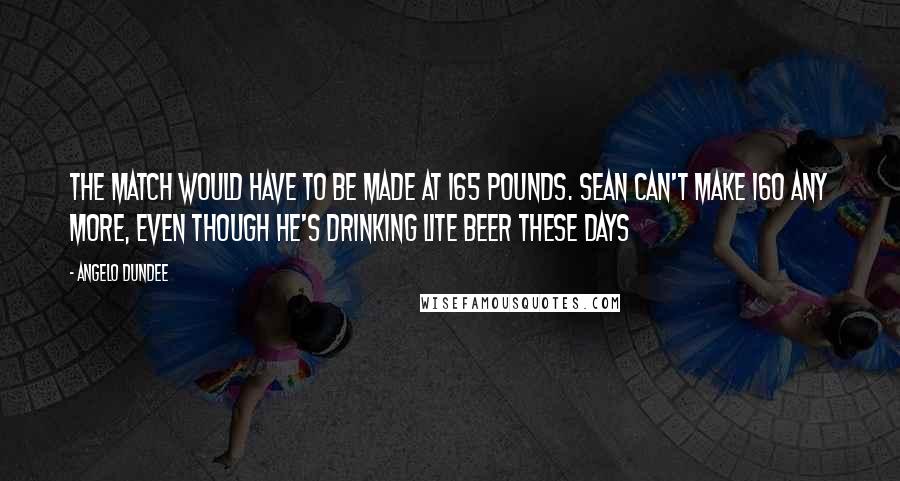 Angelo Dundee Quotes: The match would have to be made at 165 pounds. Sean can't make 160 any more, even though he's drinking lite beer these days