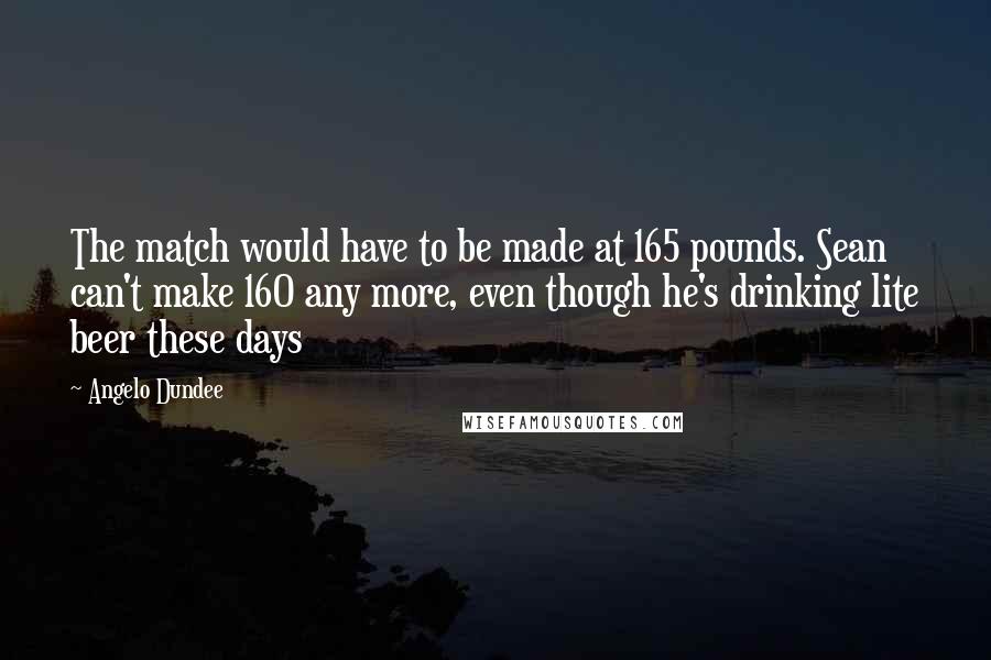 Angelo Dundee Quotes: The match would have to be made at 165 pounds. Sean can't make 160 any more, even though he's drinking lite beer these days