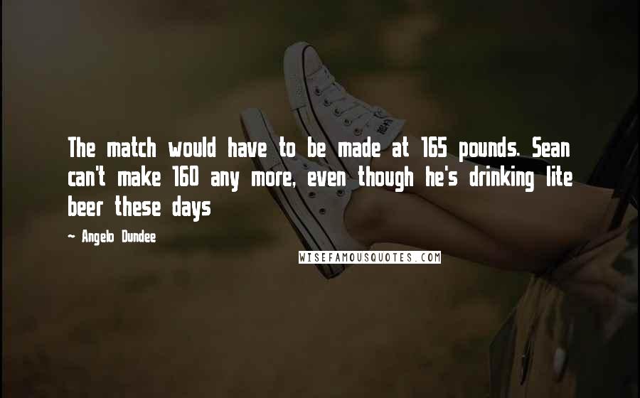 Angelo Dundee Quotes: The match would have to be made at 165 pounds. Sean can't make 160 any more, even though he's drinking lite beer these days