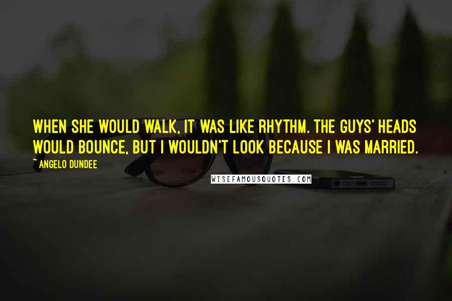 Angelo Dundee Quotes: When she would walk, it was like rhythm. The guys' heads would bounce, but I wouldn't look because I was married.