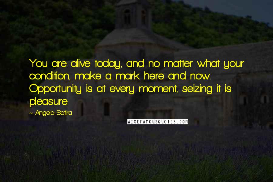 Angelo Sotira Quotes: You are alive today, and no matter what your condition, make a mark here and now. Opportunity is at every moment, seizing it is pleasure.