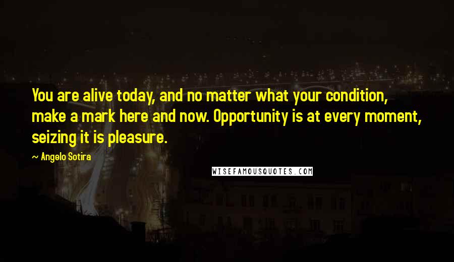 Angelo Sotira Quotes: You are alive today, and no matter what your condition, make a mark here and now. Opportunity is at every moment, seizing it is pleasure.