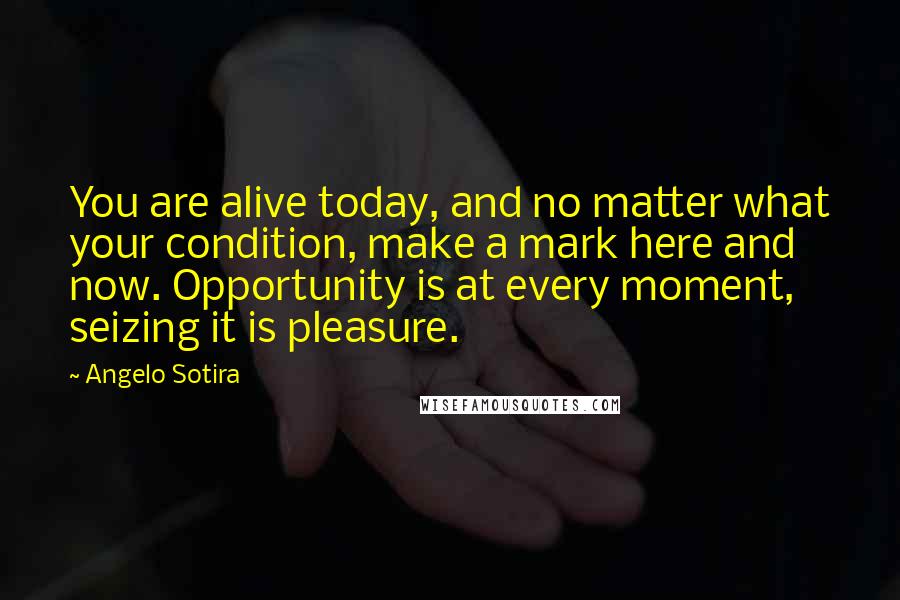 Angelo Sotira Quotes: You are alive today, and no matter what your condition, make a mark here and now. Opportunity is at every moment, seizing it is pleasure.