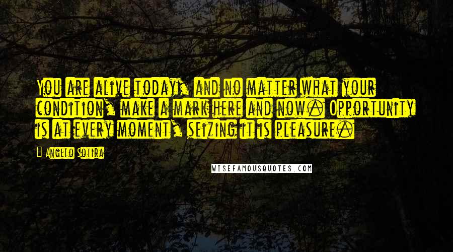 Angelo Sotira Quotes: You are alive today, and no matter what your condition, make a mark here and now. Opportunity is at every moment, seizing it is pleasure.