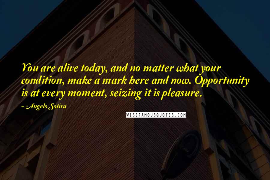 Angelo Sotira Quotes: You are alive today, and no matter what your condition, make a mark here and now. Opportunity is at every moment, seizing it is pleasure.