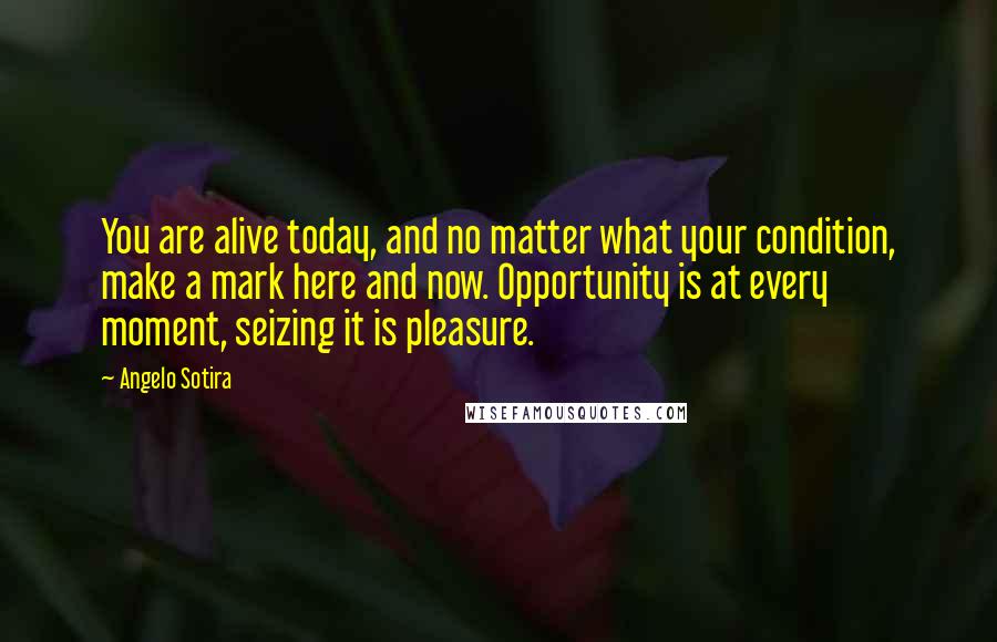 Angelo Sotira Quotes: You are alive today, and no matter what your condition, make a mark here and now. Opportunity is at every moment, seizing it is pleasure.