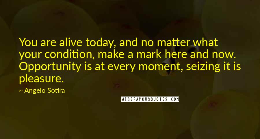 Angelo Sotira Quotes: You are alive today, and no matter what your condition, make a mark here and now. Opportunity is at every moment, seizing it is pleasure.