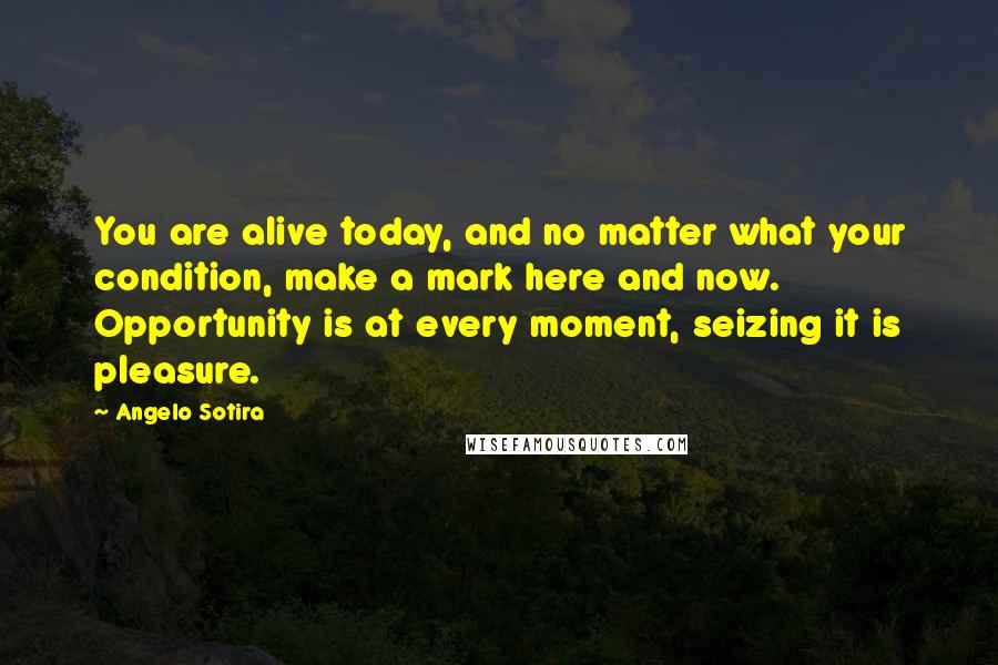 Angelo Sotira Quotes: You are alive today, and no matter what your condition, make a mark here and now. Opportunity is at every moment, seizing it is pleasure.