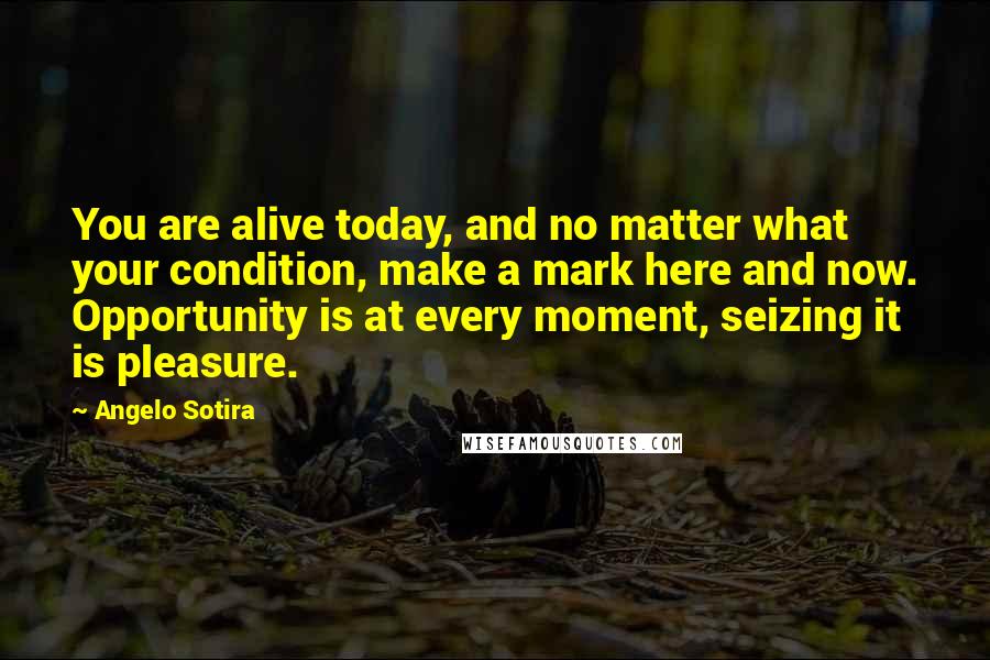 Angelo Sotira Quotes: You are alive today, and no matter what your condition, make a mark here and now. Opportunity is at every moment, seizing it is pleasure.