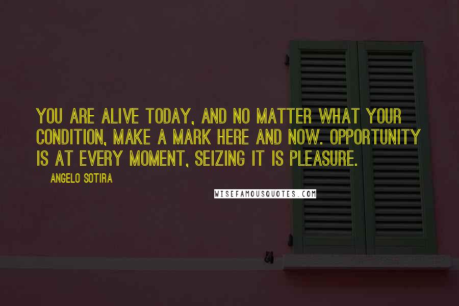 Angelo Sotira Quotes: You are alive today, and no matter what your condition, make a mark here and now. Opportunity is at every moment, seizing it is pleasure.