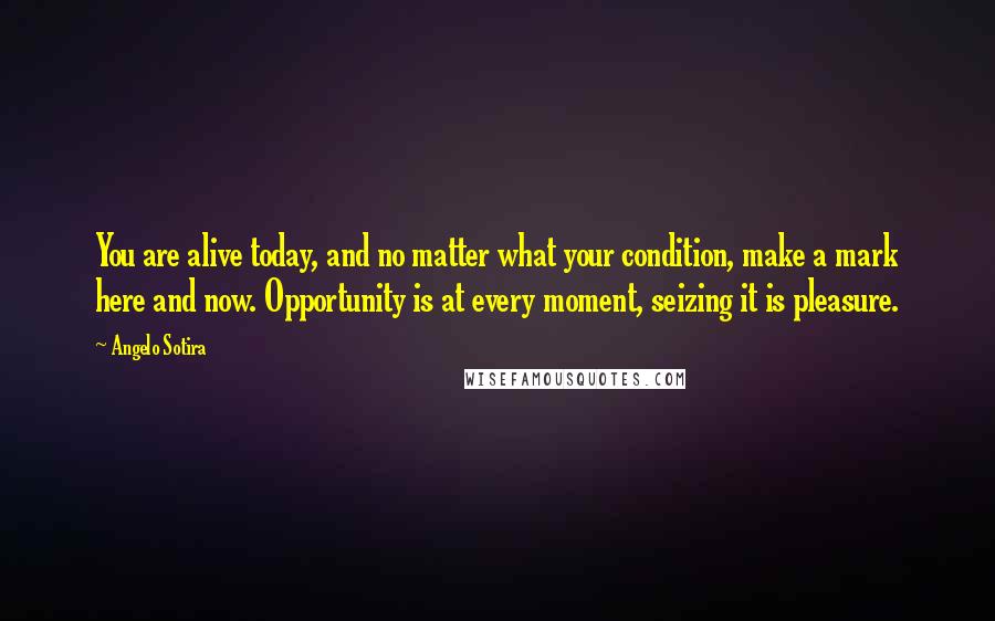 Angelo Sotira Quotes: You are alive today, and no matter what your condition, make a mark here and now. Opportunity is at every moment, seizing it is pleasure.